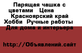 Парящая чашка с цветами › Цена ­ 650 - Красноярский край Хобби. Ручные работы » Для дома и интерьера   